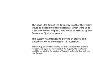 The novel idea behind the Tetrarchy was that the empire
would be divided into four quadrants, which were to be
ruled over by two Augustii, who would be assisted by two
Caesars, or "junior emperors".

This system was intended to provide an orderly and
smooth answer to the question of succession.

The two Augustii would be training the two Caesars as their eventual
replacements. Upon the retirement of the Augustii, the two Caesars
would be elevated to the position of Augustii, and would then pick two
new Caesars.
 