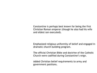 Constantine is perhaps best known for being the first
Christian Roman emperor (though he also had his wife
and eldest son executed).



Emphasized religious uniformity of belief and engaged in
dramatic church building program.

The official Christian Bible and doctrine of the Catholic
Church were codified during Constantine’s reign.

Added Christian belief requirements to army and
government positions.
 