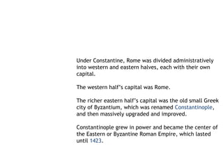 Under Constantine, Rome was divided administratively
into western and eastern halves, each with their own
capital.

The western half’s capital was Rome.

The richer eastern half’s capital was the old small Greek
city of Byzantium, which was renamed Constantinople,
and then massively upgraded and improved.

Constantinople grew in power and became the center of
the Eastern or Byzantine Roman Empire, which lasted
until 1423.
 
