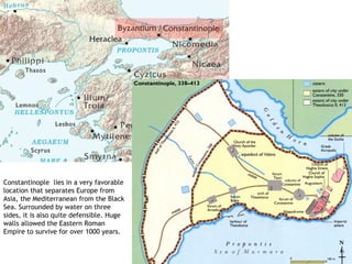 Constantinople lies in a very favorable
location that separates Europe from
Asia, the Mediterranean from the Black
Sea. Surrounded by water on three
sides, it is also quite defensible. Huge
walls allowed the Eastern Roman
Empire to survive for over 1000 years.
 