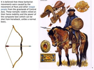 It is believed that these barbarian
movements were caused by the
movement of Huns and other steppe
people from the grasslands of Central
Asia. These nomadic raiders relied on
their horse mobility and the power of
the composite bow (which can be
shot from horseback, unlike a normal
bow).
 