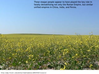 These steppe people appear to have played the key role in
                                           fatally destabilizing not only the Roman Empire, but similar
                                           unified empires in China, India, and Persia.




http://www.flickr.com/photos/todorkamenov/209397447/sizes/o/
 