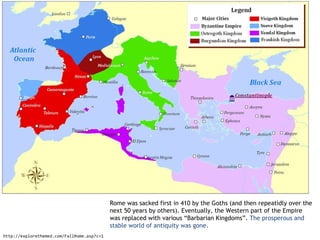 Rome was sacked first in 410 by the Goths (and then repeatidly over the
                                            next 50 years by others). Eventually, the Western part of the Empire
                                            was replaced with various “Barbarian Kingdoms”. The prosperous and
                                            stable world of antiquity was gone.
http://explorethemed.com/FallRome.asp?c=1
 