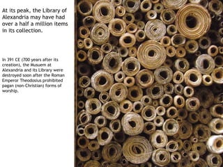 At its peak, the Library of
Alexandria may have had
over a half a million items
in its collection.




In 391 CE (700 years after its
creation), the Musuem at
Alexandria and its Library were
destroyed soon after the Roman
Emperor Theodosius prohibited
pagan (non-Christian) forms of
worship.
 