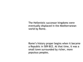 The Hellenistic successor kingdoms were
eventually displaced in the Mediterranean
world by Rome.




Rome’s history proper begins when it became
a Republic in 509 BCE. At that time, it was a
small town surrounded by richer, more
populous peoples.
 