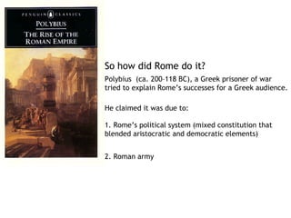 So how did Rome do it?
Polybius  (ca. 200–118 BC), a Greek prisoner of war
tried to explain Rome’s successes for a Greek audience.

He claimed it was due to:

1. Rome’s political system (mixed constitution that
blended aristocratic and democratic elements)


2. Roman army
 