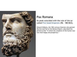 Pax Romana
Its peak coincided with the rule of the so-
called Five Good Emperors (96 – 180 BCE).

Edward Gibbons, the 18th century historian who penned
Decline and Fall of the Roman Empire, described the
period as that “in which the condition of the human race
was most happy and prosperous.”
 