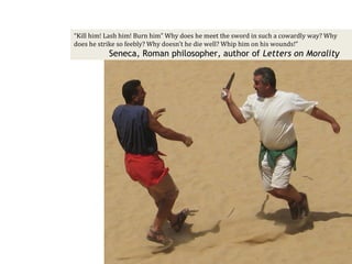 “Kill him! Lash him! Burn him” Why does he meet the sword in such a cowardly way? Why
does he strike so feebly? Why doesn’t he die well? Whip him on his wounds!”
           Seneca, Roman philosopher, author of Letters on Morality
 