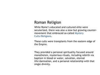 Roman Religion
While Rome’s educated and cultured elite were
secularized, there was also a slow but growing counter-
movement that embraced so-called Mystery
Cults/Religions.

These cults were transplants from the eastern edge of
the Empire.


They provided a personal spirituality focused around
monotheism, mysterious rituals, including rebirth via
baptism in blood or water, salvation, eternal
life/damnation, and a personal relationship with that
single divinity.
 