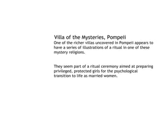 Villa of the Mysteries, Pompeii
One of the richer villas uncovered in Pompeii appears to
have a series of illustrations of a ritual in one of these
mystery religions.


They seem part of a ritual ceremony aimed at preparing
privileged, protected girls for the psychological
transition to life as married women. 
 