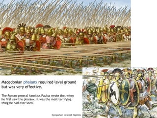 Macedonian phalanx required level ground
but was very effective.

The Roman general Aemilius Paulus wrote that when
he first saw the phalanx, it was the most terrifying
thing he had ever seen.


                                    Comparison to Greek Hoplites
 