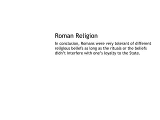 Roman Religion
In conclusion, Romans were very tolerant of different
religious beliefs as long as the rituals or the beliefs
didn’t interfere with one’s loyalty to the State.
 