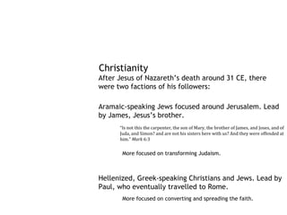Christianity
After Jesus of Nazareth’s death around 31 CE, there
were two factions of his followers:

Aramaic-speaking Jews focused around Jerusalem. Lead
by James, Jesus’s brother.
      “Is not this the carpenter, the son of Mary, the brother of James, and Joses, and of
      Juda, and Simon? and are not his sisters here with us? And they were offended at
      him.” Mark 6:3


       More focused on transforming Judaism.



Hellenized, Greek-speaking Christians and Jews. Lead by
Paul, who eventually travelled to Rome.
       More focused on converting and spreading the faith.
 