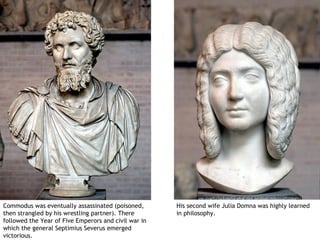 Commodus was eventually assassinated (poisoned,       His second wife Julia Domna was highly learned
then strangled by his wrestling partner). There       in philosophy.
followed the Year of Five Emperors and civil war in
which the general Septimius Severus emerged
victorious.
 