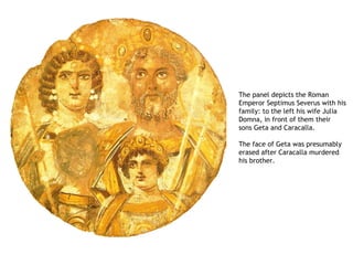 The panel depicts the Roman
Emperor Septimus Severus with his
family: to the left his wife Julia
Domna, in front of them their
sons Geta and Caracalla. 

The face of Geta was presumably
erased after Caracalla murdered
his brother.
 