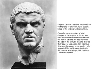 Emperor Caracella Severus (murdered his
brother and co-emperor, ruled 6 years,
killed by his soldiers while urinating).

Caracella made a number of vital
changes to the empire. In 212 all free
men within the Roman Empire became
full Roman citizens. He also increased
the size of the army by 25% and doubled
their pay. He also created an incentive
structure (bonus pay to the soldiers who
supported him on his ascension to the
throne) that was going to help fuel the
Third Century Crisis.
 
