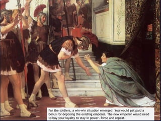 For the soldiers, a win-win situation emerged. You would get paid a
bonus for deposing the existing emperor. The new emperor would need
to buy your loyalty to stay in power. Rinse and repeat.
 