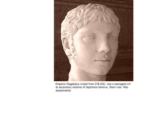 Emperor Elagabalus (ruled from 218-222) was a teenaged (14
at ascension) relative of Septimius Severus. Short rule. Was
assassinated.
 
