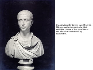 Emperor Alexander Severus (ruled from 222-
235) was another teenaged (also 14 at
ascension) relative of Septimius Severus
who also had a rule cut short by
assassination.
 