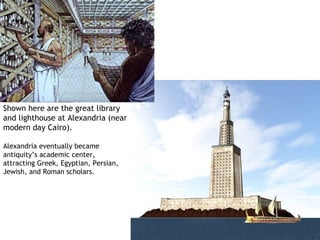 Shown here are the great library
and lighthouse at Alexandria (near
modern day Cairo).

Alexandria eventually became
antiquity’s academic center,
attracting Greek, Egyptian, Persian,
Jewish, and Roman scholars.
 