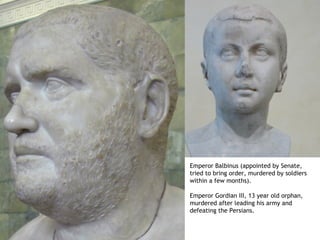 Emperor Balbinus (appointed by Senate,
tried to bring order, murdered by soldiers
within a few months).

Emperor Gordian III, 13 year old orphan,
murdered after leading his army and
defeating the Persians.
 