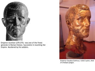 Emperor Aurelian (270-275) was one of the finest
generals in Roman history. Successful in reuniting the
Empire. Murdered by his soldiers.




                                                         Emperor Claudius Gothicus, ruled 2 years, died
                                                         of smallpox plague.
 