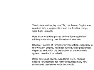 Thanks to Auerlian, by late 274, the Roman Empire was
reunited into a single entity, and the frontier troops
were back in place.

More than a century passed before Rome again lost
military ascendancy over its external enemies.

However, dozens of formerly thriving cities, especially in
the Western Empire, had been ruined, their populations
dispersed and, with the breakdown of the economic
system, could not be rebuilt.

Major cities and towns, even Rome itself, had not
needed fortifications for many centuries; many now
surrounded themselves with thick walls.
 