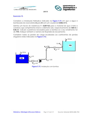 2007/8
Hidráulica, Hidrologia & Recursos Hídricos Pág. 5-11 de 5-17 Docente: Herlander MATA-LIMA, PhD
Exercício 15
Considere a instalação hidráulica indicada na Figura 5.15 em que a água é
bombeada do reservatório A para B com um caudal de 0,006 m3/s.
Admita um factor de resistência f = 0,001163 para o material de que é feito o
conduto cujo comprimento total e o diâmetro são, respectivamente de 500 m e
0,06 m. Calcule a potência necessária para a bomba se o seu rendimento for
de 75%. Indique também o número de Reynolds do escoamento.
Considere todas as perdas de carga localizadas (os coeficientes de perdas
singulares estão indicados na Figura 5.15).
Figura 5.15. Instalação com bomba.
 