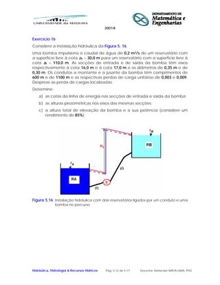 2007/8
Hidráulica, Hidrologia & Recursos Hídricos Pág. 5-12 de 5-17 Docente: Herlander MATA-LIMA, PhD
Exercício 16
Considere a instalação hidráulica da Figura 5. 16.
Uma bomba impulsiona o caudal de água de 0,2 m3/s de um reservatório com
a superfície livre à cota zA = 30,0 m para um reservatório com a superfície livre à
cota zB = 110,0 m. As secções de entrada e de saída da bomba têm eixos
respectivamente à cota 16,0 m e à cota 17,0 m e os diâmetros de 0,35 m e de
0,30 m. Os condutos a montante e a jusante da bomba têm comprimentos de
600 m e de 1100 m e as respectivas perdas de carga unitárias de 0,003 e 0,009.
Despreze as perda de cargas localizadas.
Determine:
a) as cotas da linha de energia nas secções de entrada e saída da bomba;
b) as alturas piezométricas nos eixos das mesmas secções;
c) a altura total de elevação da bomba e a sua potência (considere um
rendimento de 85%).
Figura 5.16. Instalação hidráulica com dois reservatórios ligados por um conduto e uma
bomba no percurso.
 