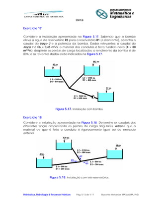 2007/8
Hidráulica, Hidrologia & Recursos Hídricos Pág. 5-13 de 5-17 Docente: Herlander MATA-LIMA, PhD
Exercício 17
Considere a instalação apresentada na Figura 5.17. Sabendo que a bomba
eleva a água do reservatório R3 para o reservatório R1 (a montante), obtenha o
caudal do troço 3 e a potência da bomba. Dados relevantes: o caudal do
troço 1 é Q1 = 0,45 m3/s; o material dos condutos é ferro fundido novo (K = 80
m1/3/s); despreze as perdas de carga localizadas; o rendimento da bomba é de
80%; e os restantes dados estão indicados na Figura 5.17.
Figura 5.17. Instalação com bomba.
Exercício 18
Considere a instalação apresentada na Figura 5.18. Determine os caudais dos
diferentes troços desprezando as perdas de carga singulares. Admita que o
material de que é feito o conduto é rigorosamente igual ao do exercício
anterior.
Figura 5.18. Instalação com três reservatórios.
 