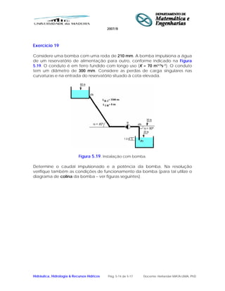 2007/8
Hidráulica, Hidrologia & Recursos Hídricos Pág. 5-14 de 5-17 Docente: Herlander MATA-LIMA, PhD
Exercício 19
Considere uma bomba com uma roda de 210 mm. A bomba impulsiona a água
de um reservatório de alimentação para outro, conforme indicado na Figura
5.19. O conduto é em ferro fundido com longo uso (K = 70 m1/3s-1). O conduto
tem um diâmetro de 300 mm. Considere as perdas de carga singulares nas
curvaturas e na entrada do reservatório situado à cota elevada.
Figura 5.19. Instalação com bomba.
Determine o caudal impulsionado e a potência da bomba. Na resolução
verifique também as condições de funcionamento da bomba (para tal utilize o
diagrama de colina da bomba – ver figuras seguintes).
 