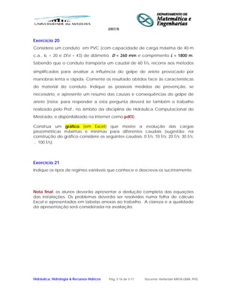 2007/8
Hidráulica, Hidrologia & Recursos Hídricos Pág. 5-16 de 5-17 Docente: Herlander MATA-LIMA, PhD
Exercício 20
Considere um conduto em PVC (com capacidade de carga máxima de 40 m
c.a., kc = 20 e D/e = 43) de diâmetro D = 260 mm e comprimento L = 1800 m.
Sabendo que o conduto transporta um caudal de 60 l/s, recorra aos métodos
simplificados para analisar a influência do golpe de aríete provocado por
manobras lenta e rápida. Comente os resultado obtidos face às características
do material do conduto. Indique as possíveis medidas de prevenção, se
necessário, e apresente um resumo das causas e consequências do golpe de
aríete (nota: para responder a esta pergunta deverá ler também o trabalho
realizado pelo Prof., no âmbito da disciplina de Hidráulica Computacional do
Mestrado, e disponibilizado na Internet como pdf3).
Construa um gráfico (em Excel) que mostre a evolução das cargas
piezométricas máximas e mínimas para diferentes caudais (sugestão: na
construção do gráfico considere os seguintes caudais: 0 l/s; 10 l/s; 20 l/s; 30 l/s;
... 100 l/s).
Exercício 21
Indique os tipos de regimes variáveis que conhece e descreva-os sucintamente.
Nota final: os alunos deverão apresentar a dedução completa das equações
das instalações. Os problemas deverão ser resolvidos numa folha de cálculo
Excel e apresentados em tabelas anexas ao trabalho. A clareza e a qualidade
da apresentação será considerada na avaliação.
 