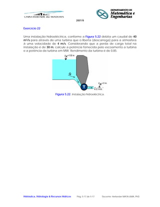 2007/8
Hidráulica, Hidrologia & Recursos Hídricos Pág. 5-17 de 5-17 Docente: Herlander MATA-LIMA, PhD
Exercício 22
Uma instalação hidroeléctrica, conforme a Figura 5.22 debita um caudal de 40
m3/s para através de uma turbina que o liberta (descarrega) para a atmosfera
à uma velocidade de 4 m/s. Considerando que a perda de carga total na
instalação é de 30 m, calcule a potência fornecida pelo escoamento a turbina
e a potência da turbina em MW. Rendimento da turbina é de 0,85.
Figura 5.22. Instalação hidroeléctrica.
 