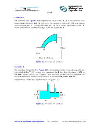 2007/8
Hidráulica, Hidrologia & Recursos Hídricos Pág. 5-2 de 5-17 Docente: Herlander MATA-LIMA, PhD
Exercício 2
Um conduto (ver Figura 5.2) transporta um caudal de 415 l/s. Considerando que
o ponto A (diâmetro 0,40 m) tem uma altura piezométrica de 19,0 m e que o
diâmetro da secção em B é de 0,80 m, calcule a altura piezométrica em B.
Nota: despreze as perdas de carga entre os ponto A e B.
Figura 5.2. Troço de um conduto.
Exercício 3
Um conduto horizontal (ver Figura 5.3) com estreitamento brusco transporta um
caudal de 0,2 m3/s. Considere que os pontos 1 e 2 têm diâmetro igual a 0,50 m
e 0,35 m, respectivamente. Os piezómetros instalados à montante e jusante do
estreitamento medem respectivamente as alturas de 9,86 m e 6,00 m.
Determine a perda de carga entre as secções 1 e 2.
Figura 5.3. Troço de um conduto.
 