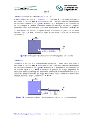2007/8
Hidráulica, Hidrologia & Recursos Hídricos Pág. 5-5 de 5-17 Docente: Herlander MATA-LIMA, PhD
Exercício 8 (modificado de Quintela, 2005: 194)
a) Determine a secção e o diâmetro do obturador B, com saída livre para a
atmosfera, à cota de 30.0 m, sem contracção, colocado a jusante do conduto
de betão representado na Figura 5.8 de modo a assegurar o escoamento de
um caudal igual a 1,2 m3/s. Considere as perdas de carga localizada (singular)
e contínua. Nota: o material do conduto é ferro fundido novo com K = 80 m1/3/s.
b) Qual deverá ser a cota da superfície livre no reservatório para que o caudal
escoado seja 1,3 m3/s, admitindo que as restantes condições se mantêm
constantes?
Figura 5.8. Instalação hidráulica com reservatório ligado a um conduto.
Exercício 9
Determine a secção e o diâmetro do obturador C, com saída livre para a
atmosfera, à cota de 30,0 m, sem contracção, colocado a jusante do conduto
de betão representado na Figura 5.9 de modo a assegurar o escoamento de
um caudal igual a 1,.2 m3/s. Considere as perdas de carga singulares na
passagem do reservatório para o conduto e também a do estreitamento que se
verifica na zona intermédia do troço do conduto. Nota: o material do conduto
é ferro fundido de longo uso com K = 70 m1/3/s.
Figura 5.9. Instalação hidráulica com um reservatório ligado a condutos em série.
 