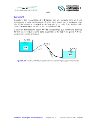 2007/8
Hidráulica, Hidrologia & Recursos Hídricos Pág. 5-6 de 5-17 Docente: Herlander MATA-LIMA, PhD
Exercício 10
Considere dois reservatórios A e B ligados por um conduto com um troço
ascendente e outro descendente. O troço ascendente tem o seu ponto mais
alto (P) localizado à cota 80,0 m. Admita que o conduto é de ferro fundido
novo (K = 80 m1/3/s) e transporta um caudal de 100 l/s.
Calcule os diâmetros dos troços AP e PB considerando que o diâmetro do troço
AP tem que conduzir à uma cota piezométrica de 83,0 m no ponto P. Nota:
despreze as perdas singulares.
Figura 5.10. Instalação hidráulica com dois reservatórios ligados por um conduto.
 