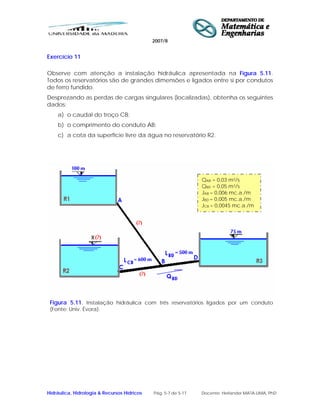 2007/8
Hidráulica, Hidrologia & Recursos Hídricos Pág. 5-7 de 5-17 Docente: Herlander MATA-LIMA, PhD
Exercício 11
Observe com atenção a instalação hidráulica apresentada na Figura 5.11.
Todos os reservatórios são de grandes dimensões e ligados entre si por condutos
de ferro fundido.
Desprezando as perdas de cargas singulares (localizadas), obtenha os seguintes
dados:
a) o caudal do troço CB;
b) o comprimento do conduto AB;
c) a cota da superfície livre da água no reservatório R2.
Figura 5.11. Instalação hidráulica com três reservatórios ligados por um conduto
(Fonte: Univ. Évora).
QAB = 0,03 m3/s
QBD = 0,05 m3/s
JAB = 0,006 mc.a./m
JBD = 0,005 mc.a./m
JCB = 0,0045 mc.a./m
 