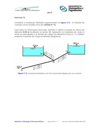 2007/8
Hidráulica, Hidrologia & Recursos Hídricos Pág. 5-8 de 5-17 Docente: Herlander MATA-LIMA, PhD
Exercício 12
Considere a instalação hidráulica representada na Figura 5.12. O material do
conduto é ferro fundido novo (n = 0,0125 m-1/3s).
Com base na informação fornecida, obtenha o débito (caudal) do orifício de
diâmetro 0,10 m localizado no ponto (3). Apresente os resultados de modo a
incluir as velocidades e as perdas de carga nos diferentes troços (1, 2 e 3)Nota:
despreze as perdas de carga localizadas (singulares).
Figura 5.12. Instalação hidráulica com três reservatórios ligados por um conduto.
 