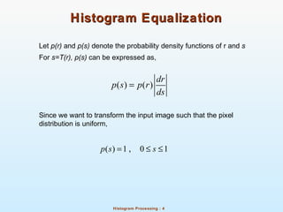 Histogram Processing : 4
Histogram EqualizationHistogram Equalization
Let p(r) and p(s) denote the probability density functions of r and s
For s=T(r), p(s) can be expressed as,
Since we want to transform the input image such that the pixel
distribution is uniform,
( ) ( )
dr
p s p r
ds
=
( ) 1 , 0 1p s s= ≤ ≤
 
