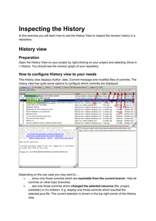 Inspecting the History
In this exercise you will learn how to use the History View to inspect the revision history in a
repository.
History view
Preparation
Open the History View on your project by right-clicking on your project and selecting Show in
> History. You should see the revision graph of your repository
How to configure History view to your needs
This history view displays Author, date, Commit message and modified files of commits. The
history view has quite some options to configure which commits are displayed.
Depending on the use case you may want to …
a. … show only those commits which are reachable from the current branch. Hide all
commits on other topic branches.
b. … see only those commits which changed the selected resource (file, project,
subfolder) or it’s children. E.g. display only those commits which touched the
selected java file. The current selection is shown in the top right corner of the History
view.
 