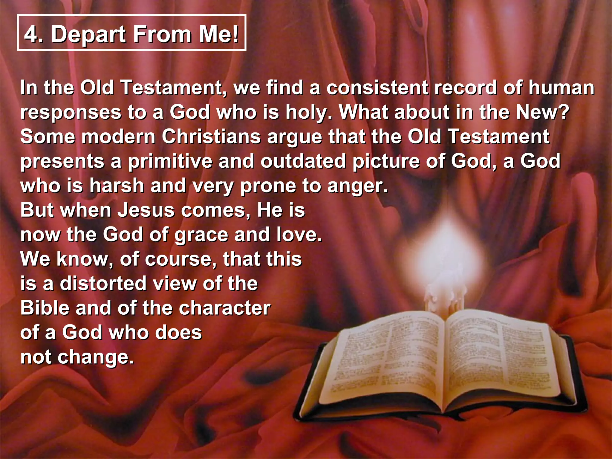 4. Depart From Me!

In the Old Testament, we find a consistent record of human
responses to a God who is holy. What about in the New?
Some modern Christians argue that the Old Testament
presents a primitive and outdated picture of God, a God
who is harsh and very prone to anger.
But when Jesus comes, He is
now the God of grace and love.
We know, of course, that this
is a distorted view of the
Bible and of the character
of a God who does
not change.
 