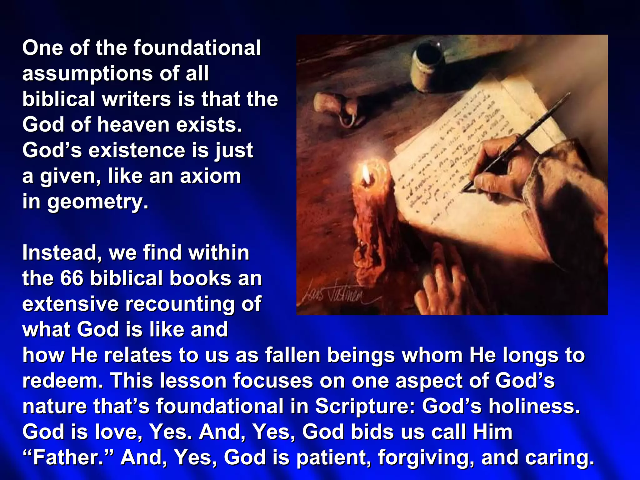 One of the foundational
assumptions of all
biblical writers is that the
God of heaven exists.
God’s existence is just
a given, like an axiom
in geometry.

Instead, we find within
the 66 biblical books an
extensive recounting of
what God is like and
how He relates to us as fallen beings whom He longs to
redeem. This lesson focuses on one aspect of God’s
nature that’s foundational in Scripture: God’s holiness.
God is love, Yes. And, Yes, God bids us call Him
“Father.” And, Yes, God is patient, forgiving, and caring.
 