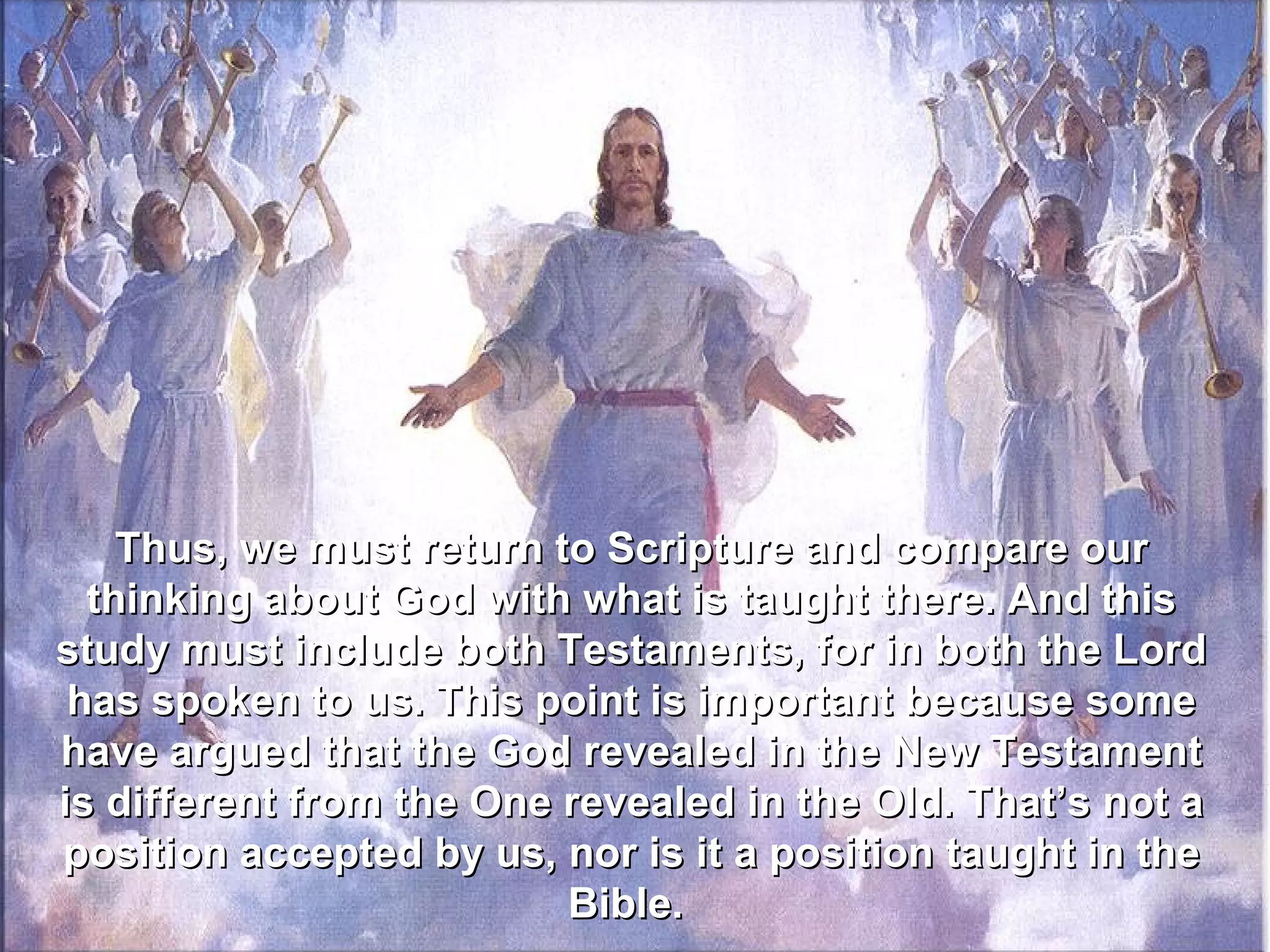 Thus, we must return to Scripture and compare our
  thinking about God with what is taught there. And this
study must include both Testaments, for in both the Lord
 has spoken to us. This point is important because some
have argued that the God revealed in the New Testament
is different from the One revealed in the Old. That’s not a
position accepted by us, nor is it a position taught in the
                          Bible.
 
