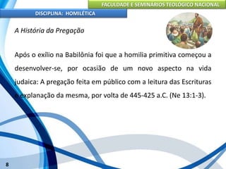FACULDADE E SEMINÁRIOS TEOLÓGICO NACIONAL
DISCIPLINA: HOMILÉTICA
8
A História da Pregação
Após o exílio na Babilônia foi que a homilia primitiva começou a
desenvolver-se, por ocasião de um novo aspecto na vida
judaica: A pregação feita em público com a leitura das Escrituras
e explanação da mesma, por volta de 445-425 a.C. (Ne 13:1-3).
 