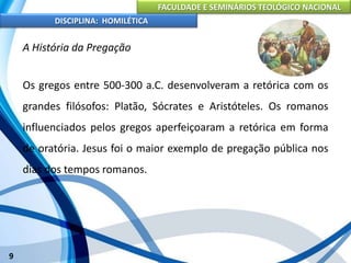FACULDADE E SEMINÁRIOS TEOLÓGICO NACIONAL
DISCIPLINA: HOMILÉTICA
9
A História da Pregação
Os gregos entre 500-300 a.C. desenvolveram a retórica com os
grandes filósofos: Platão, Sócrates e Aristóteles. Os romanos
influenciados pelos gregos aperfeiçoaram a retórica em forma
de oratória. Jesus foi o maior exemplo de pregação pública nos
dias dos tempos romanos.
 