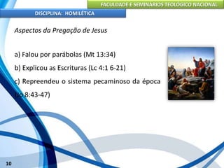FACULDADE E SEMINÁRIOS TEOLÓGICO NACIONAL
DISCIPLINA: HOMILÉTICA
10
Aspectos da Pregação de Jesus
a) Falou por parábolas (Mt 13:34)
b) Explicou as Escrituras (Lc 4:1 6-21)
c) Repreendeu o sistema pecaminoso da época
(Jo 8:43-47)
 
