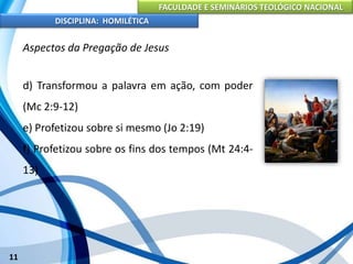 FACULDADE E SEMINÁRIOS TEOLÓGICO NACIONAL
DISCIPLINA: HOMILÉTICA
11
Aspectos da Pregação de Jesus
d) Transformou a palavra em ação, com poder
(Mc 2:9-12)
e) Profetizou sobre si mesmo (Jo 2:19)
f) Profetizou sobre os fins dos tempos (Mt 24:4-
13)
 