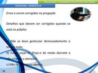 FACULDADE E SEMINÁRIOS TEOLÓGICO NACIONAL
DISCIPLINA: HOMILÉTICA
12
Erros a serem corrigidos na pregação
Detalhes que devem ser corrigidos quando se
está no púlpito:
a) Não se deve gesticular demasiadamente o
tempo todo;
b) Evitar coçar-se (Faça-o de modo discreto a
não chamar a atenção);
c) Não ficar de boca aberta;
 