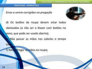 FACULDADE E SEMINÁRIOS TEOLÓGICO NACIONAL
DISCIPLINA: HOMILÉTICA
13
Erros a serem corrigidos na pregação
d) Os botões da roupa devem estar todos
abotoados (a não ser o blazer com botões no
meio, que pode ser usado aberto);
e) Não passar as mãos nos cabelos o tempo
todo;
f) Não esfregar as mãos na roupa;
 