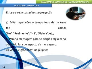 FACULDADE E SEMINÁRIOS TEOLÓGICO NACIONAL
DISCIPLINA: HOMILÉTICA
14
Erros a serem corrigidos na pregação
g) Evitar repetições o tempo todo de palavras
tais como:
“Né”, “Realmente”, “Hã”, “Aleluia”, etc;
h) Parar a mensagem para se dirigir a alguém no
auditório fora do aspecto da mensagem;
i) Evitar as “gracinhas” no púlpito;
 